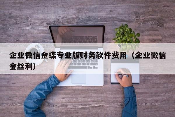 企业微信金蝶专业版财务软件费用（企业微信金丝利）