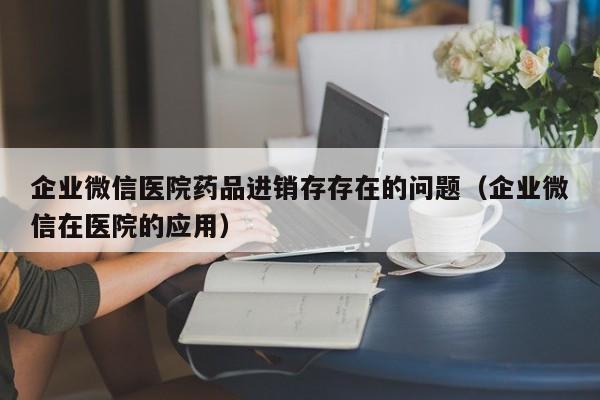 企业微信医院药品进销存存在的问题（企业微信在医院的应用）