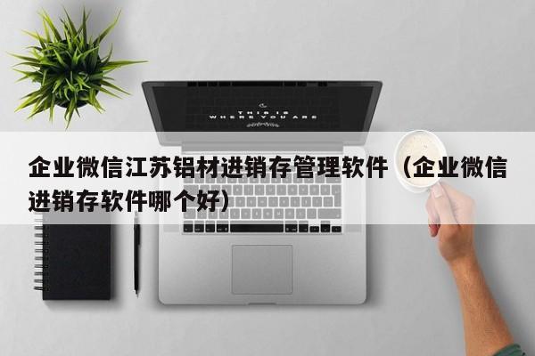 企业微信江苏铝材进销存管理软件（企业微信进销存软件哪个好）