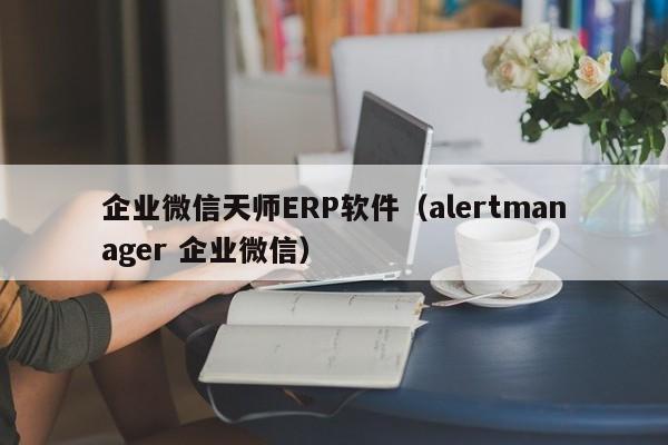 企业微信天师ERP软件（alertmanager 企业微信）