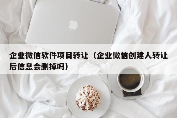 企业微信软件项目转让（企业微信创建人转让后信息会删掉吗）