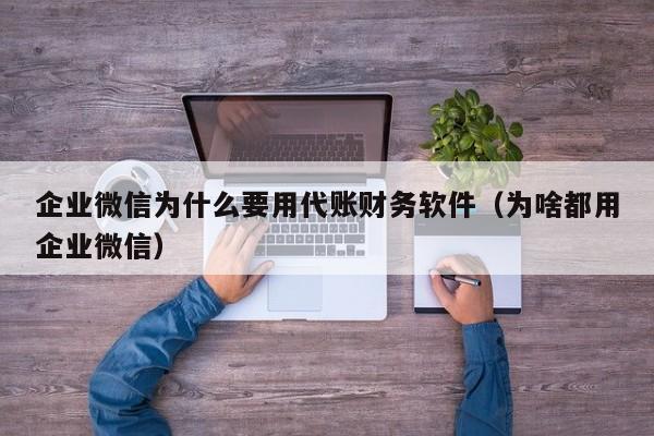 企业微信为什么要用代账财务软件（为啥都用企业微信）