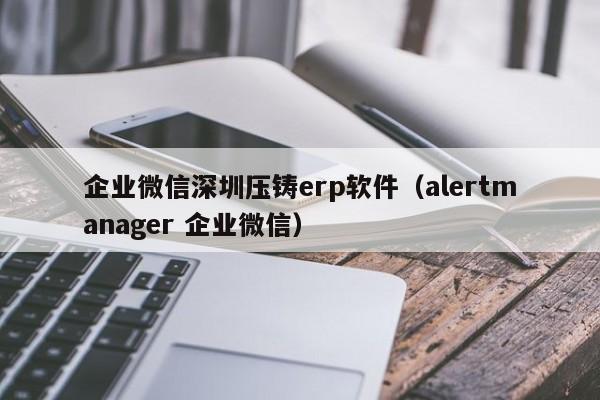 企业微信深圳压铸erp软件（alertmanager 企业微信）