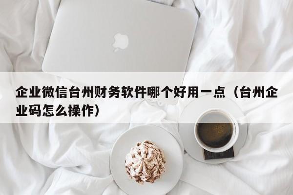 企业微信台州财务软件哪个好用一点（台州企业码怎么操作）