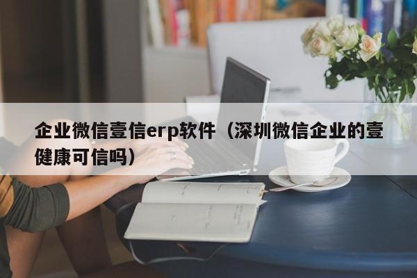 企业微信壹信erp软件（深圳微信企业的壹健康可信吗）