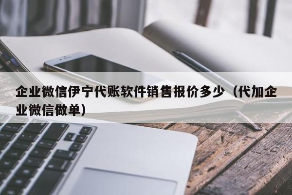 企业微信伊宁代账软件销售报价多少（代加企业微信做单）