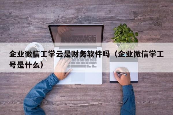 企业微信工学云是财务软件吗（企业微信学工号是什么）