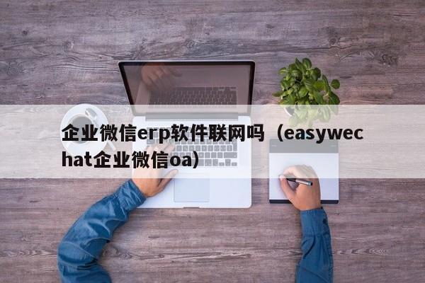 企业微信erp软件联网吗（easywechat企业微信oa）