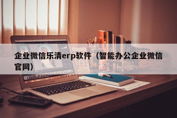 企业微信乐清erp软件（智能办公企业微信官网）