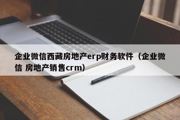 企业微信西藏房地产erp财务软件（企业微信 房地产销售crm）