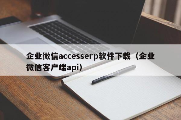 企业微信accesserp软件下载（企业微信客户端api）