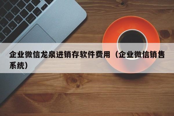 企业微信龙泉进销存软件费用（企业微信销售系统）