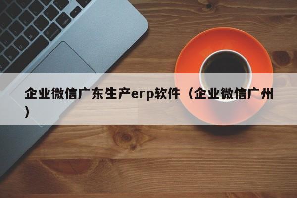 企业微信广东生产erp软件（企业微信广州）