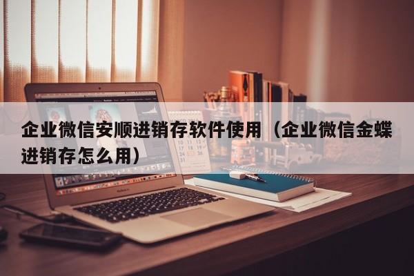 企业微信安顺进销存软件使用（企业微信金蝶进销存怎么用）