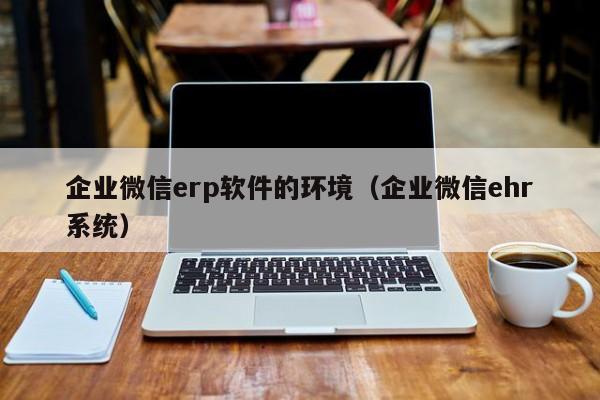 企业微信erp软件的环境（企业微信ehr系统）