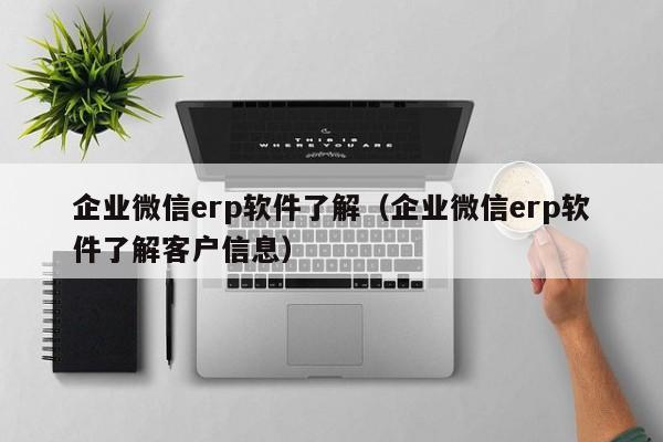 企业微信erp软件了解（企业微信erp软件了解客户信息）