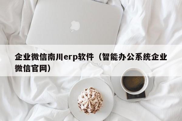 企业微信南川erp软件（智能办公系统企业微信官网）