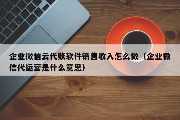 企业微信云代账软件销售收入怎么做（企业微信代运营是什么意思）