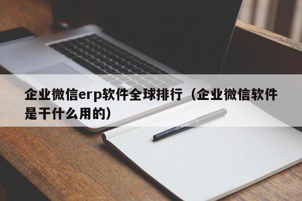 企业微信erp软件全球排行（企业微信软件是干什么用的）