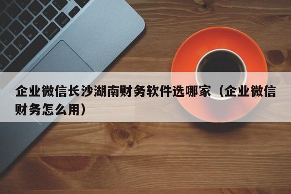 企业微信长沙湖南财务软件选哪家（企业微信财务怎么用）