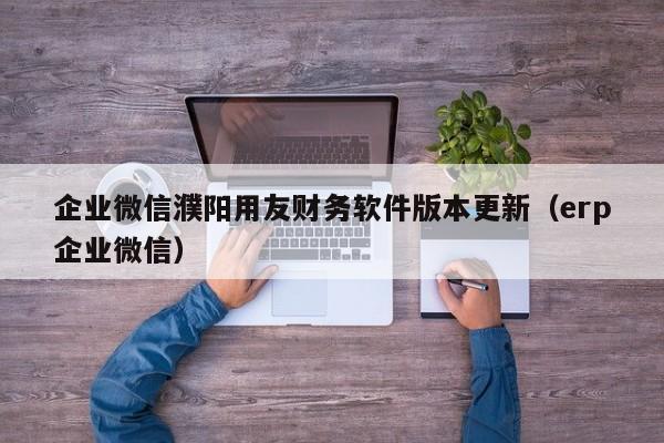 企业微信濮阳用友财务软件版本更新（erp企业微信）