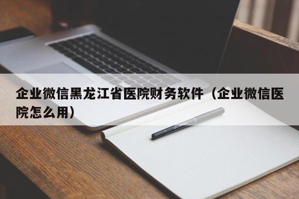 企业微信黑龙江省医院财务软件（企业微信医院怎么用）