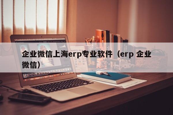 企业微信上海erp专业软件（erp 企业微信）