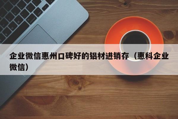 企业微信惠州口碑好的铝材进销存（惠科企业微信）