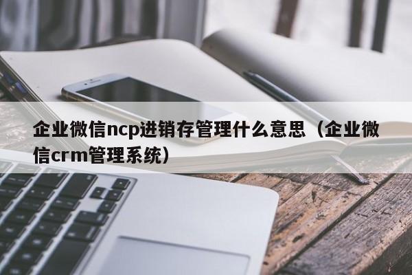 企业微信ncp进销存管理什么意思（企业微信crm管理系统）