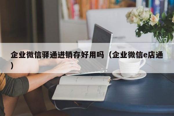 企业微信驿通进销存好用吗（企业微信e店通）