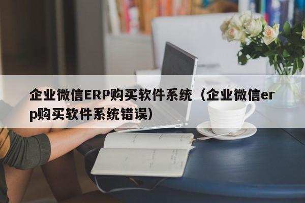 企业微信ERP购买软件系统（企业微信erp购买软件系统错误）