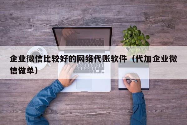 企业微信比较好的网络代账软件（代加企业微信做单）