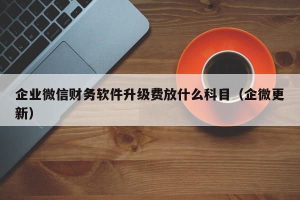 企业微信财务软件升级费放什么科目（企微更新）