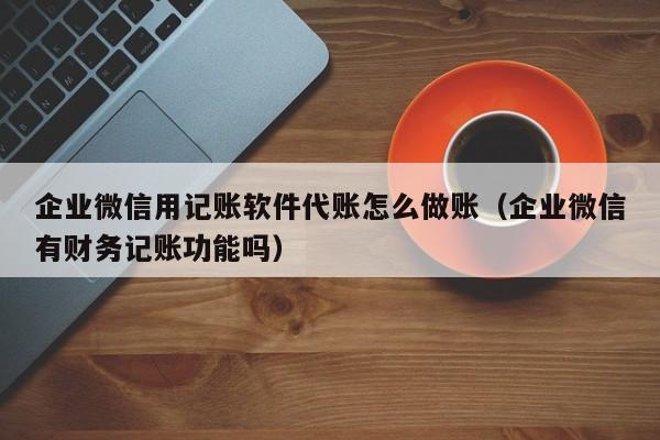 企业微信用记账软件代账怎么做账（企业微信有财务记账功能吗）