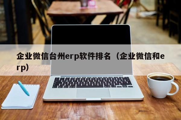 企业微信台州erp软件排名（企业微信和erp）
