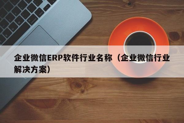 企业微信ERP软件行业名称（企业微信行业解决方案）