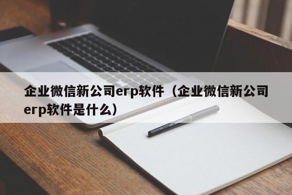 企业微信新公司erp软件（企业微信新公司erp软件是什么）