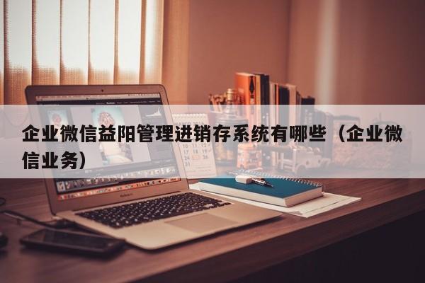 企业微信益阳管理进销存系统有哪些（企业微信业务）