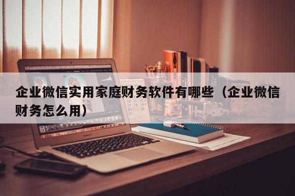 企业微信实用家庭财务软件有哪些（企业微信财务怎么用）