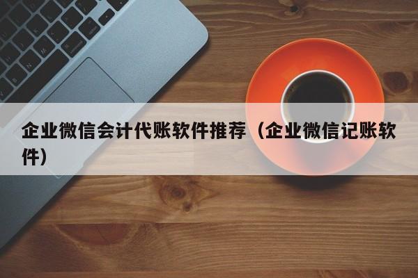 企业微信会计代账软件推荐（企业微信记账软件）