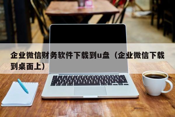 企业微信财务软件下载到u盘（企业微信下载到桌面上）