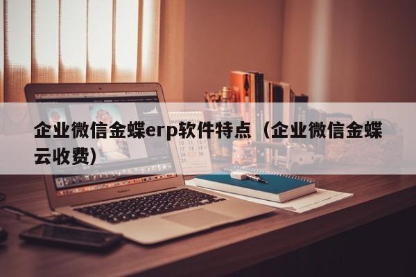 企业微信金蝶erp软件特点（企业微信金蝶云收费）