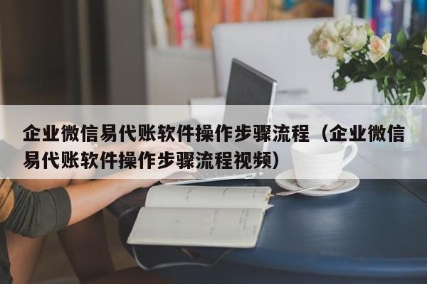 企业微信易代账软件操作步骤流程（企业微信易代账软件操作步骤流程视频）