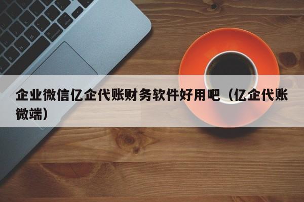 企业微信亿企代账财务软件好用吧（亿企代账微端）