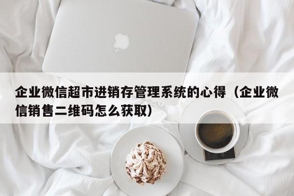 企业微信超市进销存管理系统的心得（企业微信销售二维码怎么获取）