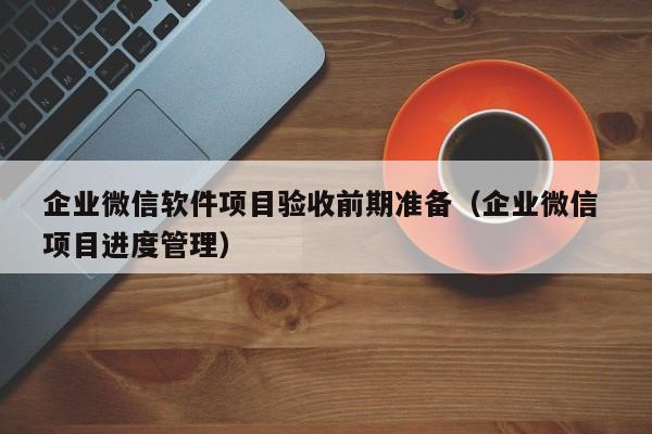 企业微信软件项目验收前期准备（企业微信 项目进度管理）