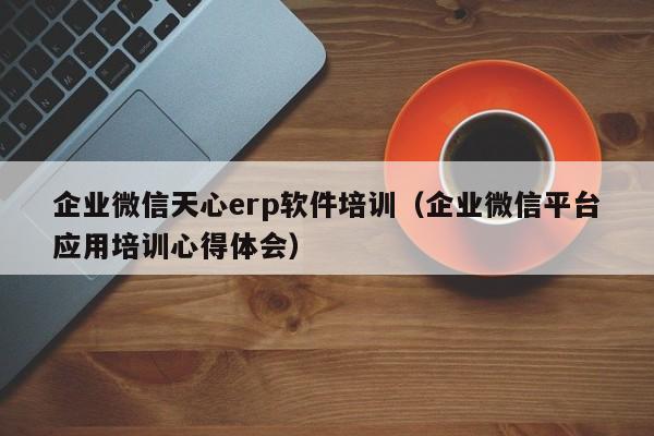 企业微信天心erp软件培训（企业微信平台应用培训心得体会）