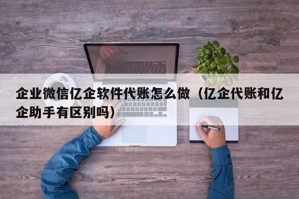 企业微信亿企软件代账怎么做（亿企代账和亿企助手有区别吗）