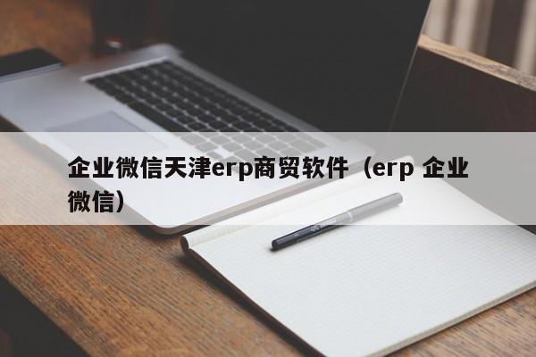 企业微信天津erp商贸软件（erp 企业微信）