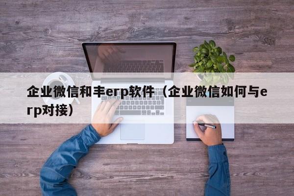 企业微信和丰erp软件（企业微信如何与erp对接）